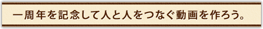 一周年を記念して人と人をつなぐ動画を作ろう。