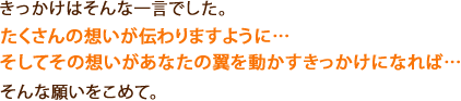 きっかけはそんな一言でした。
たくさんの想いが伝わりますように…
そしてその想いがあなたの翼を動かすきっかけになれば…
そんな願いをこめて。