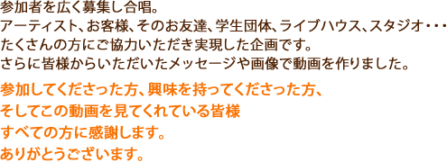 参加者を広く募集し合唱。
アーティスト、お客様、そのお友達、学生団体、ライブハウス、スタジオ・・・
たくさんの方にご協力いただき実現した企画です。
さらに皆様からいただいたメッセージや画像で動画を作りました。
参加してくださった方、興味を持ってくださった方、
そしてこの動画を見てくれている皆様
すべての方に感謝します。ありがとうございます。