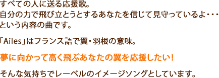 すべての人に送る応援歌。
自分の力で飛び立とうとするあなたを信じて見守っているよ・・・という内容の曲です。
「Ailes」はフランス語で翼・羽根の意味。
夢に向かって高く飛ぶあなたの翼を応援したい！
そんな気持ちでレーベルのイメージソングとしています。