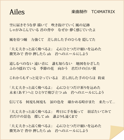 Ailes　楽曲制作　TC4MATRIX

空に届きそうな夢 描いて　吹き抜けていく 風の足跡
しゃがみこんでいる 君の背中　なぜか 儚く感じていたよ

風を待つ瞳　力強くて　差し出した手のひらを 隠してた

「大丈夫きっと高く飛べるよ」　心にひとつだけ願いを込めた
微笑みで 背中 押したら ah　君へのエールにしよう

道しるべのない 遠い青に　誰も知らない　地図をかざした
ふわり揺れている　季節の花　向かう　君だけの白い翼　

これからもずっと見守っているよ　差し出した手のひらは  約束

「大丈夫きっと高く飛べるよ」　心にひとつだけ祈りを込めた
未来（あす）へと ひとりで飛び立つ ah　君へのエールにしよう

信じてる　何度も何度も　涙の色を　確かめる時がまた　来たって...

「大丈夫きっと高く飛べるよ」　昨日に手を振って　羽ばたいてみて
君だけの景色　探して ah　誰よりも遠くまで

「大丈夫きっと高く飛べるよ」　心にひとつだけ願いを込めた
微笑みで 背中 押したら ah　君へのエールにしよう